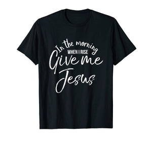 In the Morning When I Rise Give Me Jesus Shirt Christian Tee