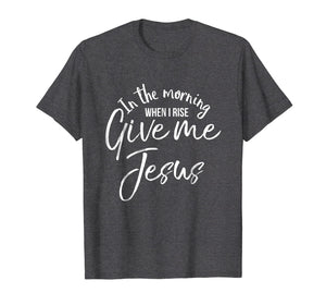 In the Morning When I Rise Give Me Jesus Shirt Christian Tee