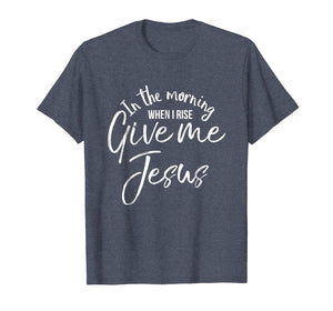 In the Morning When I Rise Give Me Jesus Shirt Christian Tee